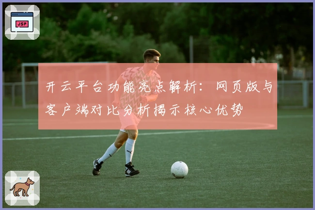 开云平台功能亮点解析：网页版与客户端对比分析揭示核心优势