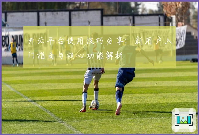 开云平台使用技巧分享:新用户入门指南与核心功能解析