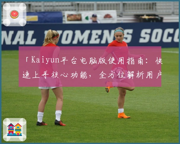 「Kaiyun平台电脑版使用指南:快速上手核心功能,全方位解析用户体验」