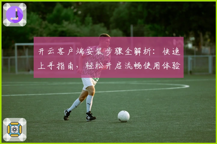 开云客户端安装步骤全解析:快速上手指南,轻松开启流畅使用体验