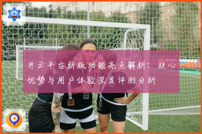 开云平台新版功能亮点解析：核心优势与用户体验深度评测分析